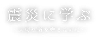 震災に学ぶ ～大切な命を守るために～